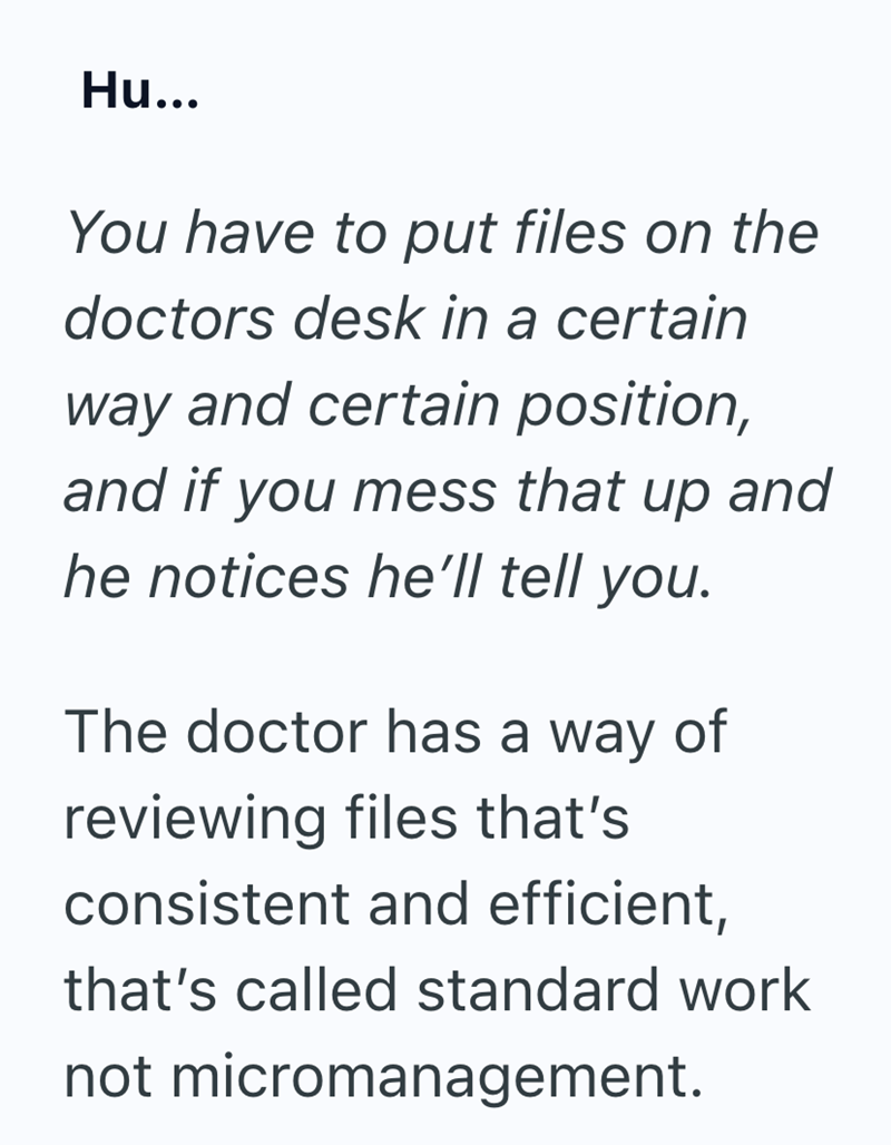 Hu... You have to put files on the doctors desk in a certain way and certain position, and if you mess that up and he notices he'll tell you. The doctor has a way of reviewing files that's consistent and efficient, that's called standard work not micromanagement.