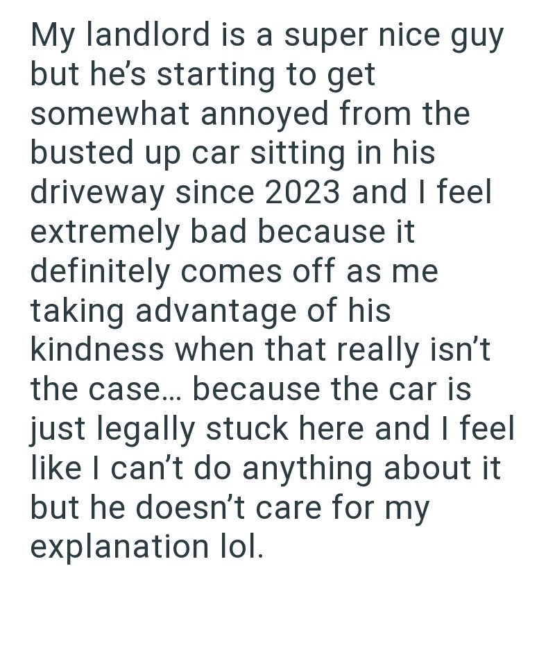 My landlord is a super nice guy but he's starting to get somewhat annoyed from the busted up car sitting in his driveway since 2023 and I feel extremely bad because it definitely comes off as me taking advantage of his kindness when that really isn't the case... because the car is just legally stuck here and I feel like I can't do anything about it but he doesn't care for my explanation lol.
