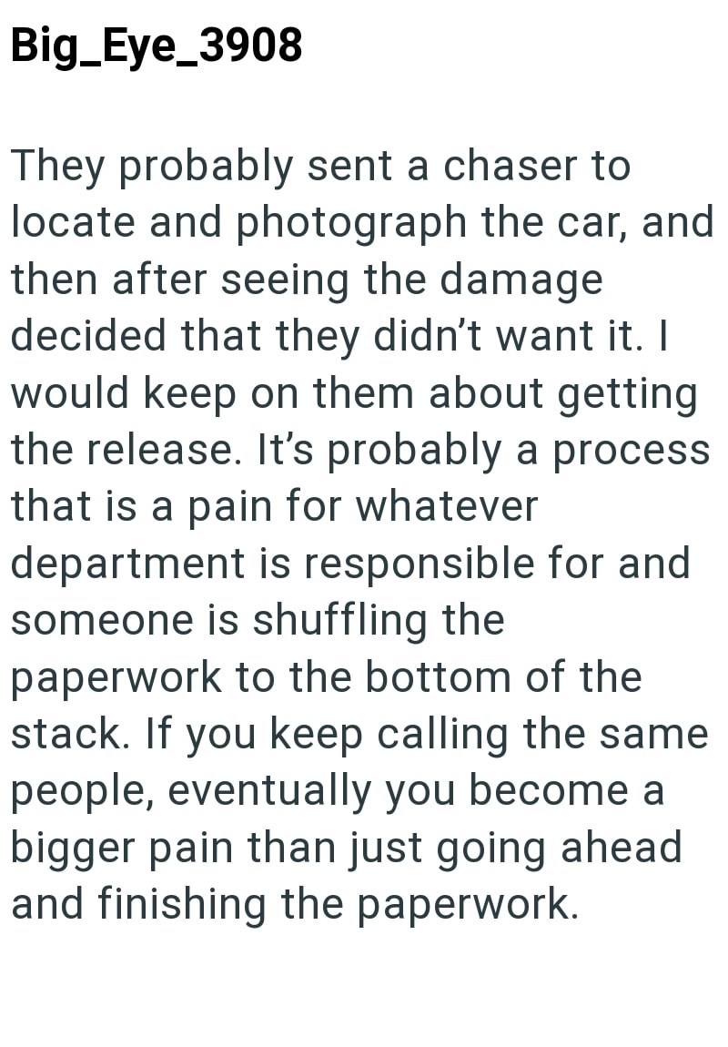 Big_Eye_3908 They probably sent a chaser to locate and photograph the car, and then after seeing the damage decided that they didn't want it. I would keep on them about getting the release. It's probably a process that is a pain for whatever department is responsible for and someone is shuffling the paperwork to the bottom of the stack. If you keep calling the same people, eventually you become a bigger pain than just going ahead and finishing the paperwork.