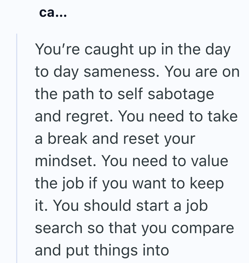 ca... You're caught up in the day to day sameness. You are on the path to self sabotage and regret. You need to take a break and reset your mindset. You need to value the job if you want to keep it. You should start a job search so that you compare and put things into