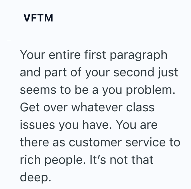 VFTM Your entire first paragraph and part of your second just seems to be a you problem. Get over whatever class issues you have. You are there as customer service to rich people. It's not that deep.