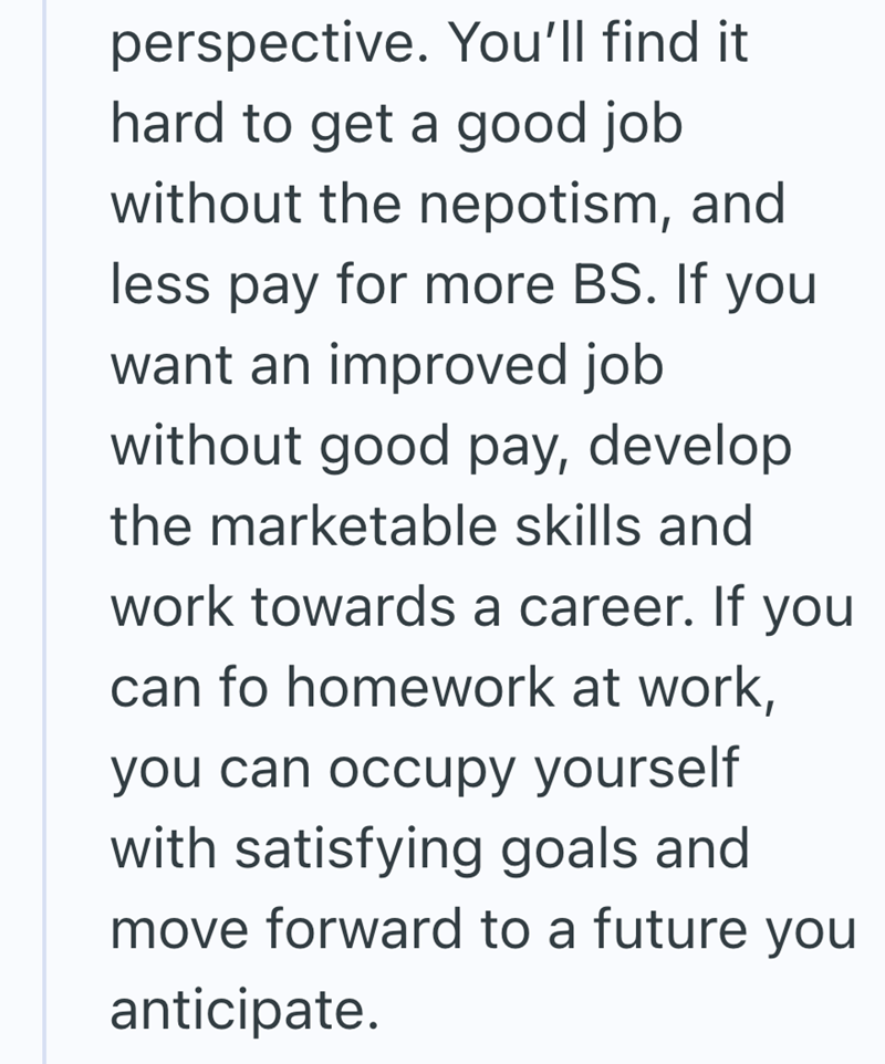 perspective. You'll find it hard to get a good job without the nepotism, and less pay for more BS. If you want an improved job without good pay, develop the marketable skills and work towards a career. If you can fo homework at work, you can occupy yourself with satisfying goals and move forward to a future you anticipate.