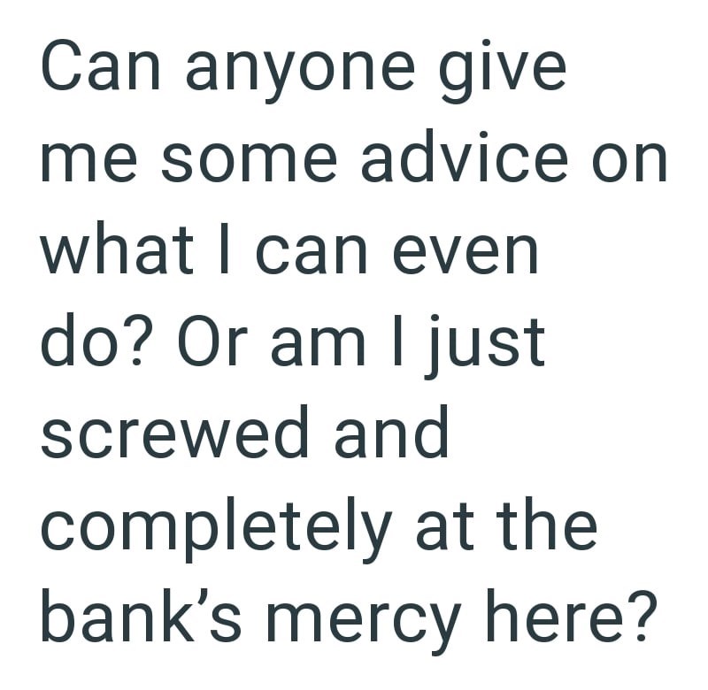 Can anyone give me some advice on what I can even do? Or am I just screwed and completely at the bank's mercy here?