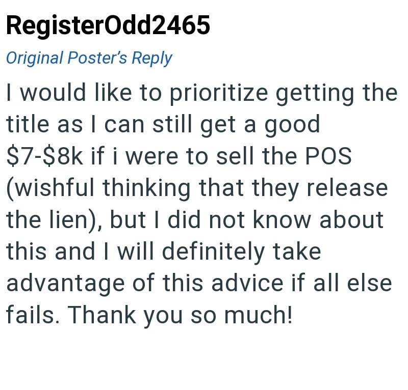 RegisterOdd2465 Original Poster's Reply I would like to prioritize getting the title as I can still get a good $7-$8k if i were to sell the POS (wishful thinking that they release the lien), but I did not know about this and I will definitely take advantage of this advice if all else fails. Thank you so much!
