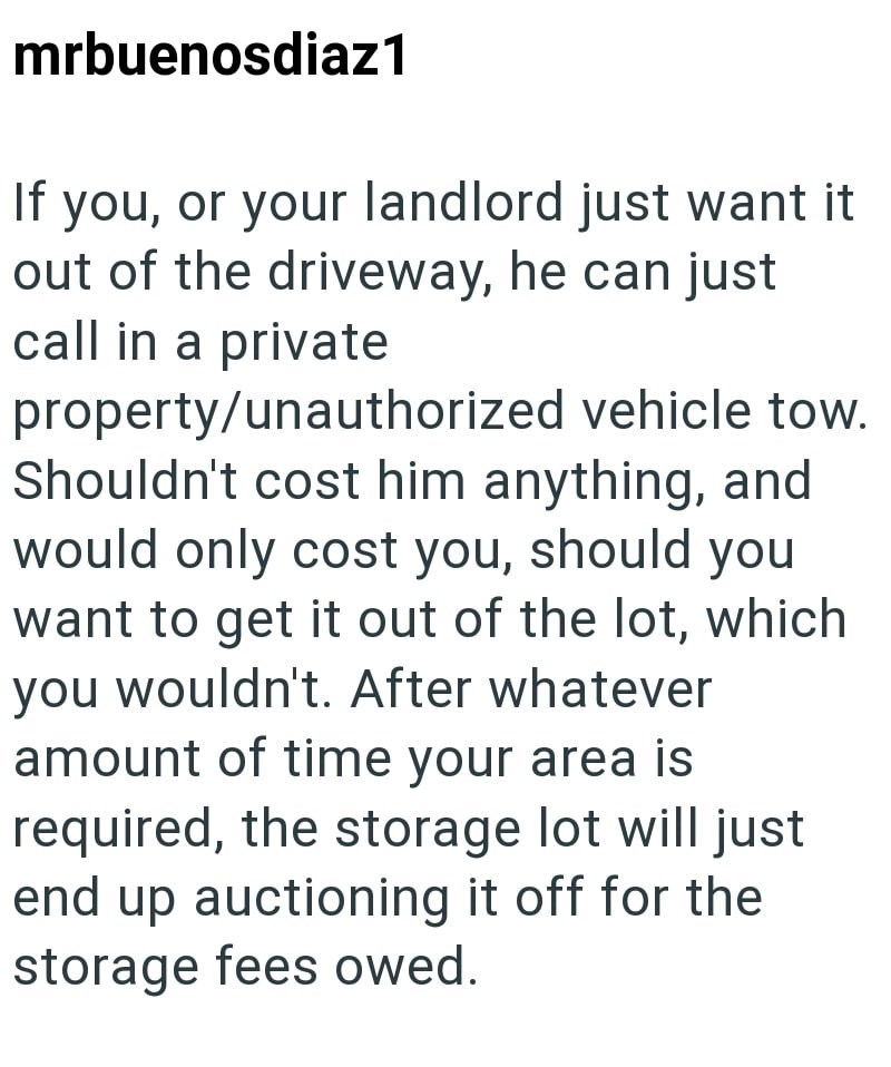 mrbuenosdiaz1 If you, or your landlord just want it out of the driveway, he can just call in a private property/unauthorized vehicle tow. Shouldn't cost him anything, and would only cost you, should you want to get it out of the lot, which you wouldn't. After whatever amount of time your area is required, the storage lot will just end up auctioning it off for the storage fees owed.