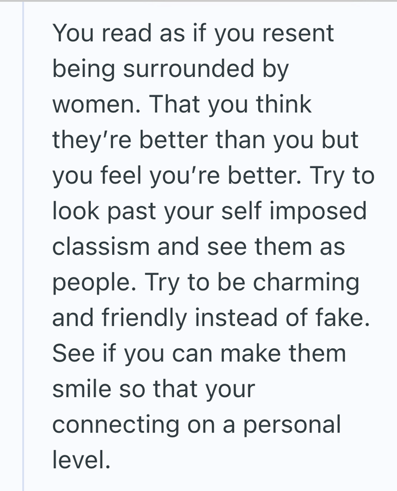 You read as if you resent being surrounded by women. That you think they're better than you but you feel you're better. Try to look past your self imposed classism and see them as people. Try to be charming and friendly instead of fake. See if you can make them smile so that your connecting on a personal level.