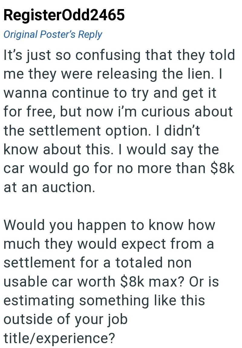 RegisterOdd2465 Original Poster's Reply It's just so confusing that they told me they were releasing the lien. I wanna continue to try and get it for free, but now i'm curious about the settlement option. I didn't know about this. I would say the car would go for no more than $8k at an auction. Would you happen to know how much they would expect from a settlement for a totaled non usable car worth $8k max? Or is estimating something like this outside of your job title/experience?