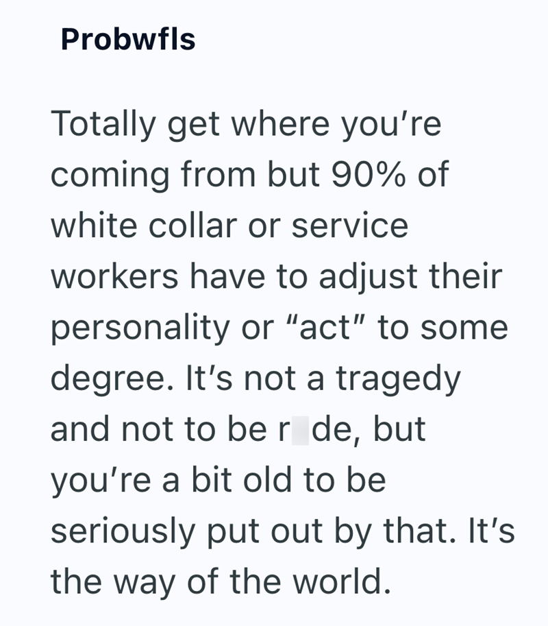 Probwfls Totally get where you're coming from but 90% of white collar or service workers have to adjust their personality or "act" to some degree. It's not a tragedy and not to be r de, but you're a bit old to be seriously put out by that. It's the way of the world.