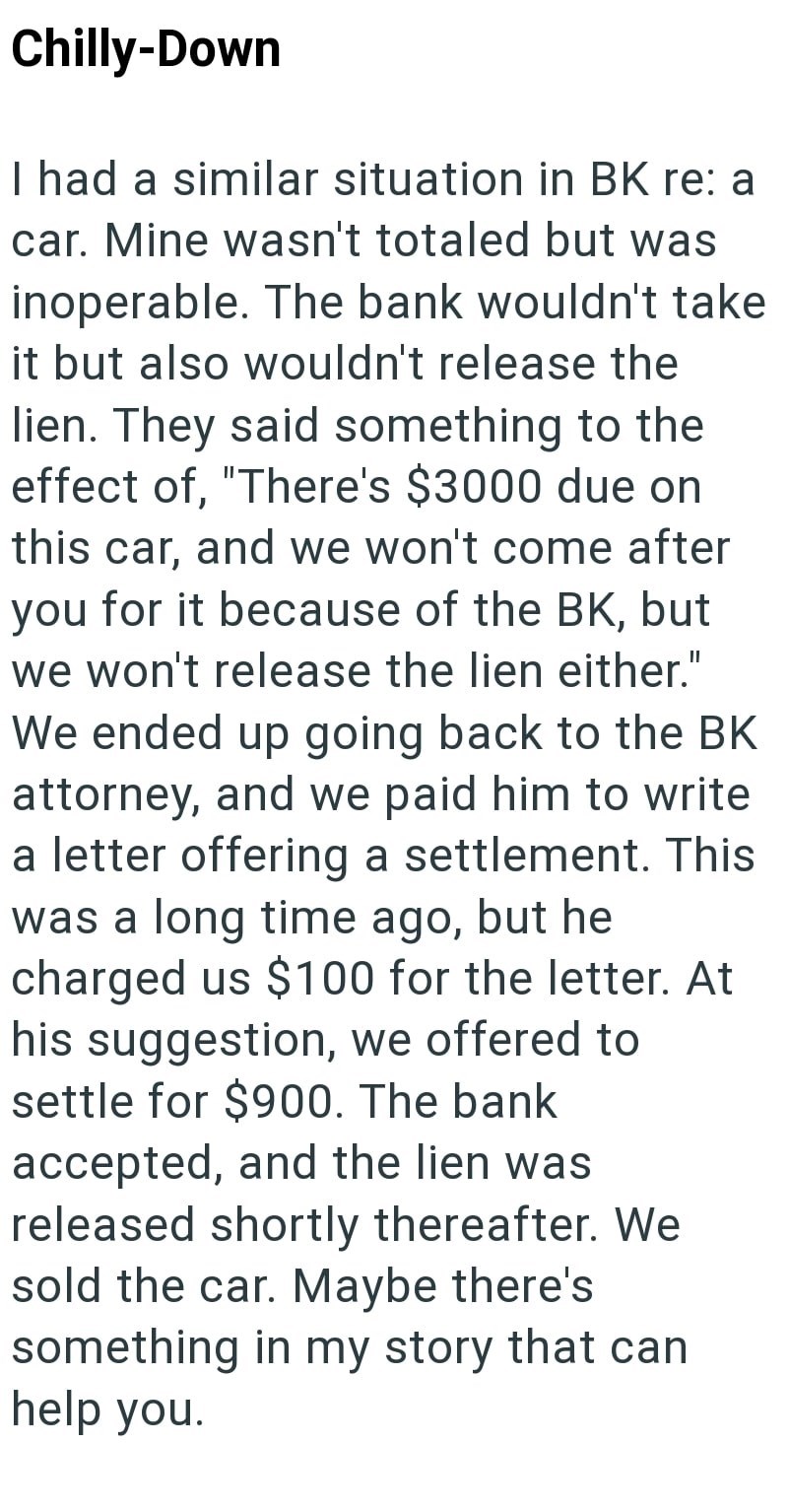 Chilly-Down I had a similar situation in BK re: a car. Mine wasn't totaled but was inoperable. The bank wouldn't take it but also wouldn't release the lien. They said something to the effect of, "There's $3000 due on this car, and we won't come after you for it because of the BK, but we won't release the lien either." We ended up going back to the BK attorney, and we paid him to write a letter offering a settlement. This was a long time ago, but he charged us $100 for the letter. At his suggesti