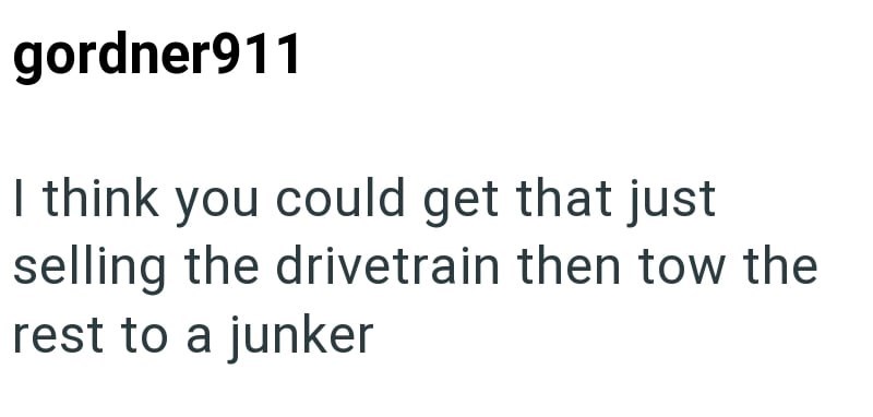gordner911 I think you could get that just selling the drivetrain then tow the rest to a junker