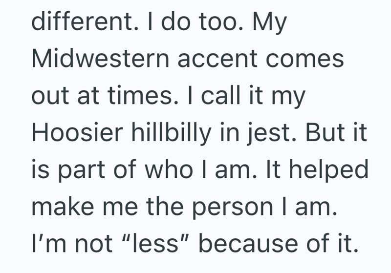 different. I do too. My Midwestern accent comes out at times. I call it my Hoosier hillbilly in jest. But it is part of who I am. It helped make me the person I am. I'm not "less" because of it.