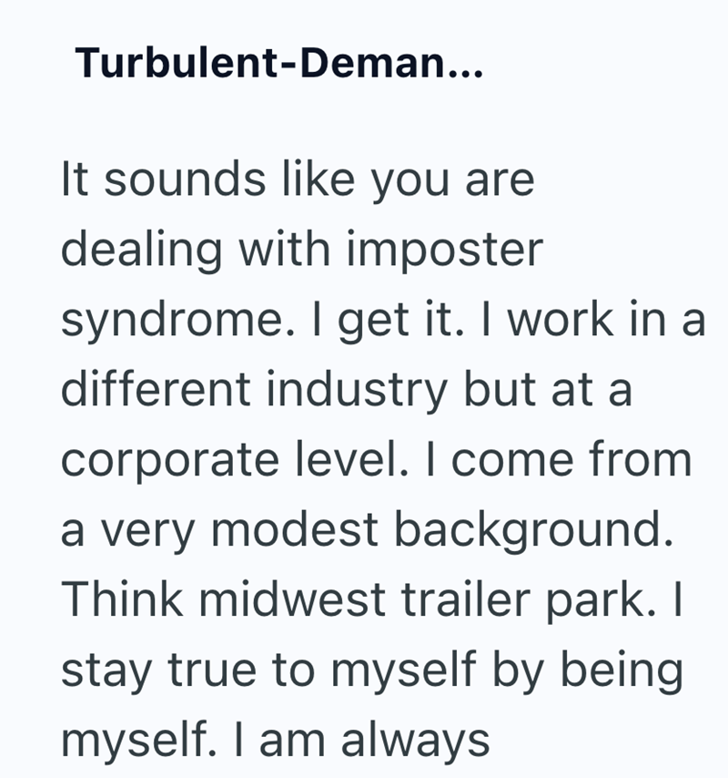 Turbulent-Deman... It sounds like you are dealing with imposter syndrome. I get it. I work in a different industry but at a corporate level. I come from a very modest background. Think midwest trailer park. I stay true to myself by being myself. I am always