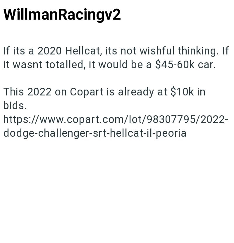 WillmanRacingv2 If its a 2020 Hellcat, its not wishful thinking. If it wasnt totalled, it would be a $45-60k car. This 2022 on Copart is already at $10k in bids. https://www.copart.com/lot/98307795/2022- dodge-challenger-srt-hellcat-il-peoria