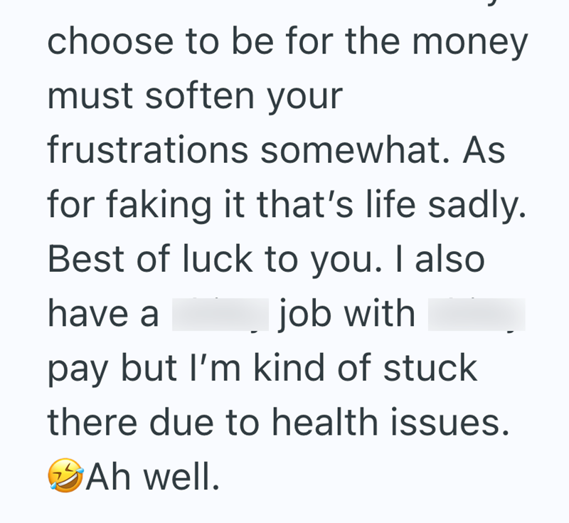 choose to be for the money must soften your frustrations somewhat. As for faking it that's life sadly. Best of luck to you. I also have a job with pay but I'm kind of stuck there due to health issues. Ah well.