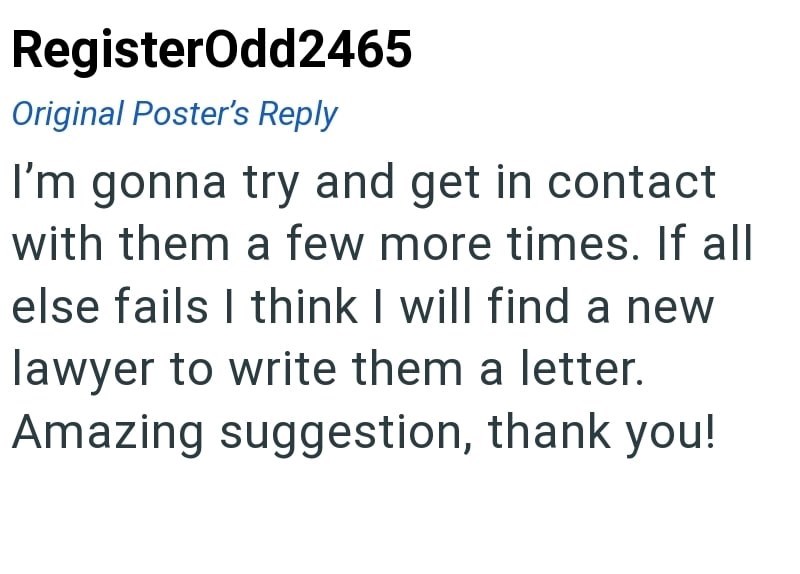 RegisterOdd2465 Original Poster's Reply I'm gonna try and get in contact with them a few more times. If all else fails I think I will find a new lawyer to write them a letter. Amazing suggestion, thank you!