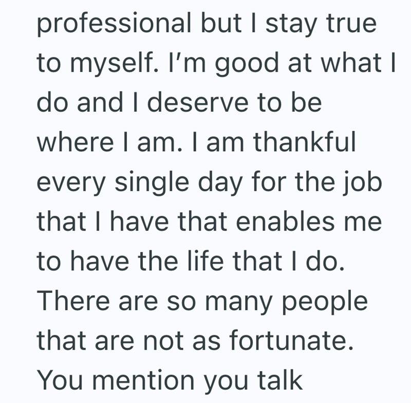 professional but I stay true to myself. I'm good at what I do and I deserve to be where I am. I am thankful every single day for the job that I have that enables me to have the life that I do. There are so many people that are not as fortunate. You mention you talk