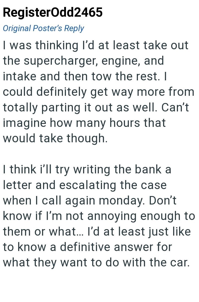 RegisterOdd2465 Original Poster's Reply I was thinking I'd at least take out the supercharger, engine, and intake and then tow the rest. I could definitely get way more from totally parting it out as well. Can't imagine how many hours that would take though. I think i'll try writing the bank a letter and escalating the case when I call again monday. Don't know if I'm not annoying enough to them or what... I'd at least just like to know a definitive answer for what they want to do with the car.