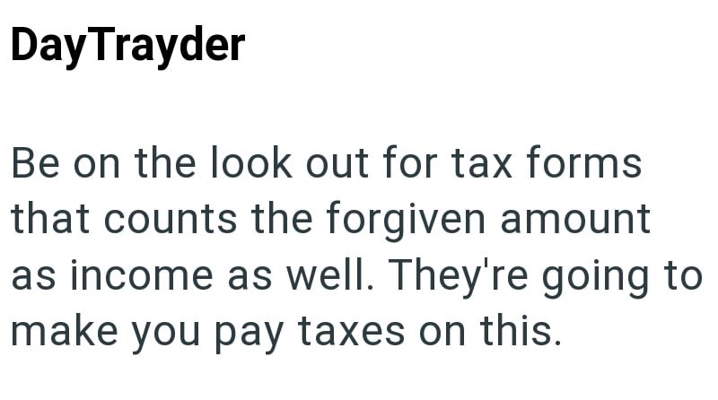 DayTrayder Be on the look out for tax forms that counts the forgiven amount as income as well. They're going to make you pay taxes on this.