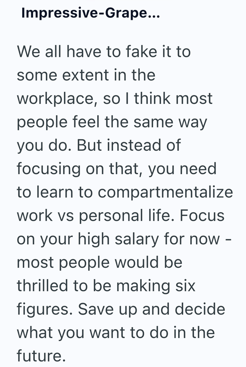 Impressive-Grape... We all have to fake it to some extent in the workplace, so I think most people feel the same way you do. But instead of focusing on that, you need to learn to compartmentalize work vs personal life. Focus on your high salary for now - most people would be thrilled to be making six figures. Save up and decide what you want to do in the future.
