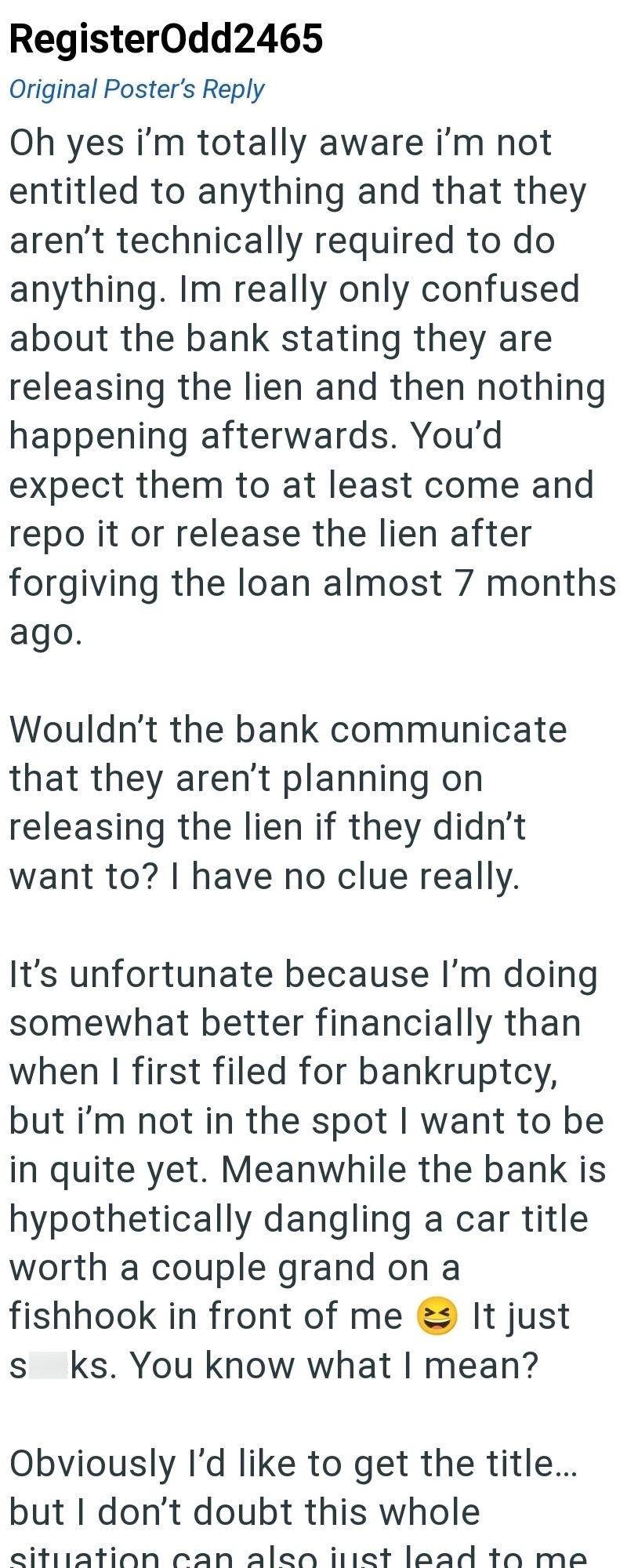 RegisterOdd2465 Original Poster's Reply Oh yes i'm totally aware i'm not entitled to anything and that they aren't technically required to do anything. Im really only confused about the bank stating they are releasing the lien and then nothing happening afterwards. You'd expect them to at least come and repo it or release the lien after forgiving the loan almost 7 months ago. Wouldn't the bank communicate that they aren't planning on releasing the lien if they didn't want to? I have no clue real