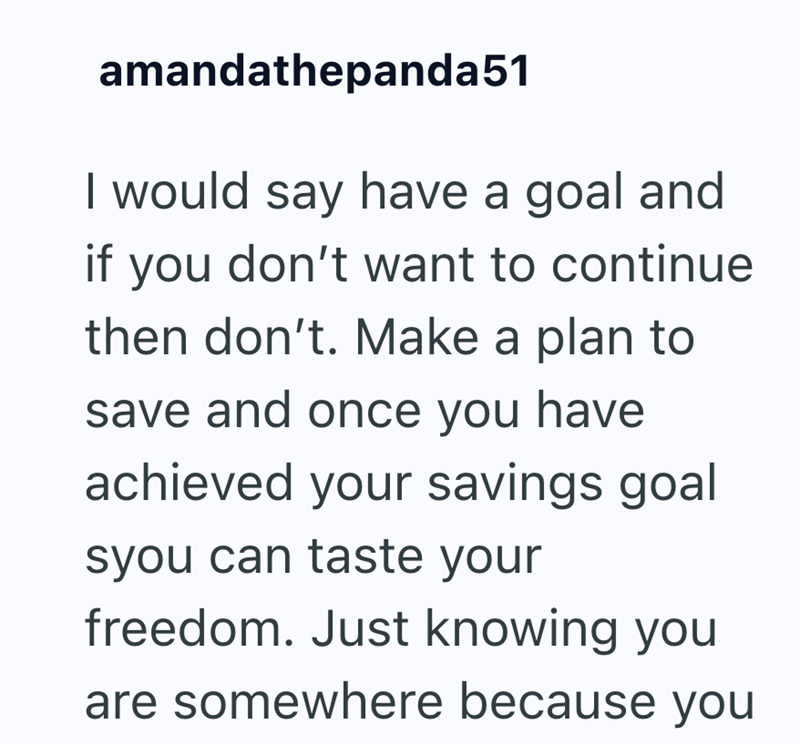 amandathepanda51 I would say have a goal and if you don't want to continue then don't. Make a plan to save and once you have achieved your savings goal syou can taste your freedom. Just knowing you are somewhere because you