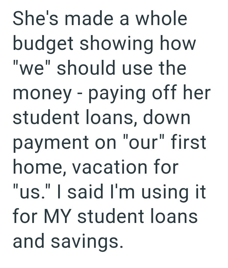She's made a whole budget showing how "we" should use the money - paying off her student loans, down payment on "our" first home, vacation for "us." I said I'm using it for MY student loans and savings.