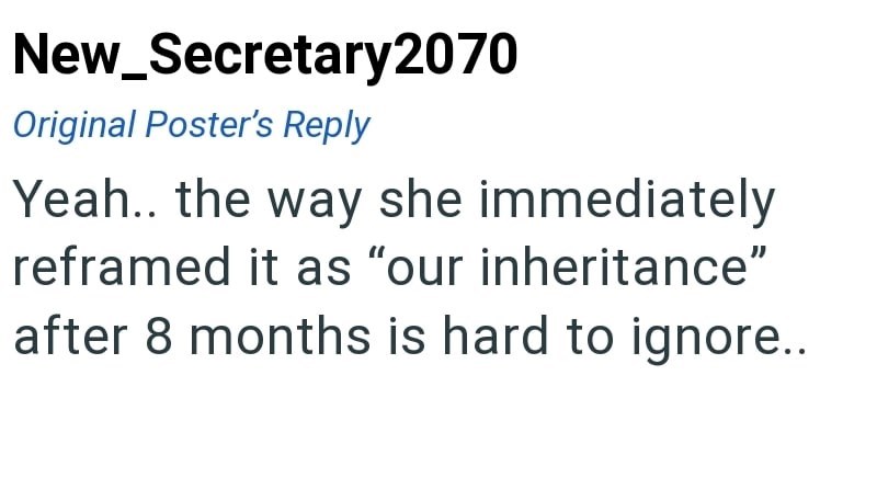 New_Secretary2070 Original Poster's Reply Yeah.. the way she immediately reframed it as "our inheritance" after 8 months is hard to ignore..