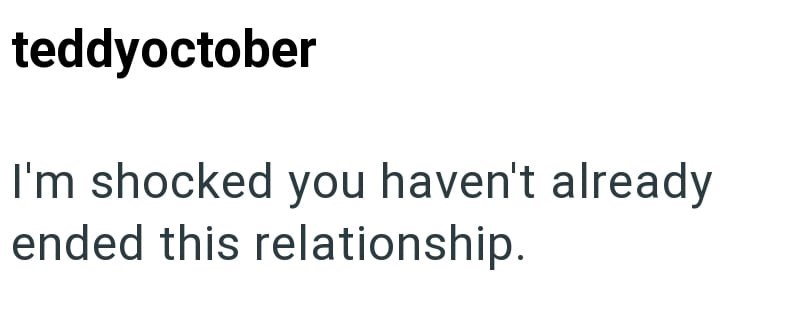 teddyoctober I'm shocked you haven't already ended this relationship.