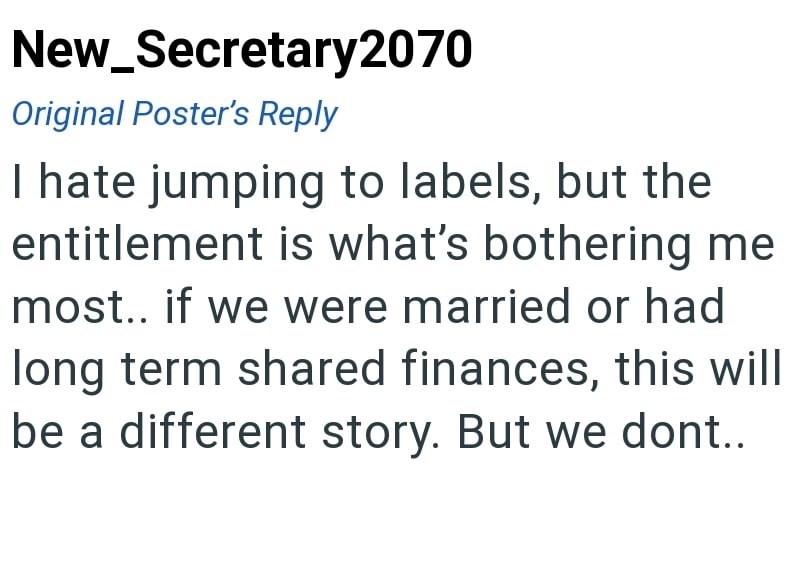 New_Secretary2070 Original Poster's Reply I hate jumping to labels, but the entitlement is what's bothering me most.. if we were married or had long term shared finances, this will be a different story. But we dont..