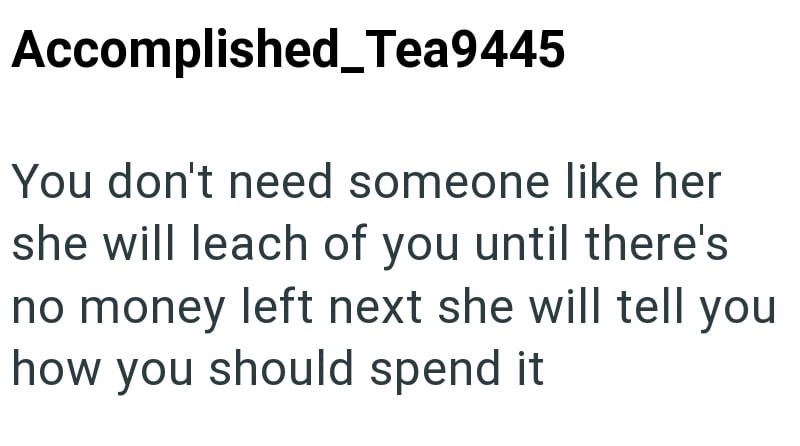 Accomplished_Tea9445 You don't need someone like her she will leach of you until there's no money left next she will tell you how you should spend it