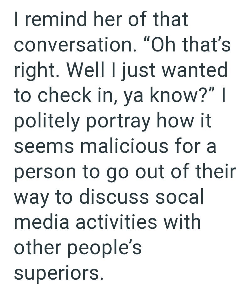 I remind her of that conversation. "Oh that's right. Well I just wanted to check in, ya know?" I politely portray how it seems malicious for a person to go out of their way to discuss socal media activities with other people's superiors.
