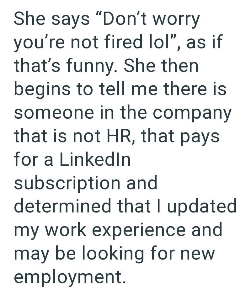 She says "Don't worry you're not fired lol", as if that's funny. She then begins to tell me there is someone in the company that is not HR, that pays for a LinkedIn subscription and determined that I updated my work experience and may be looking for new employment.