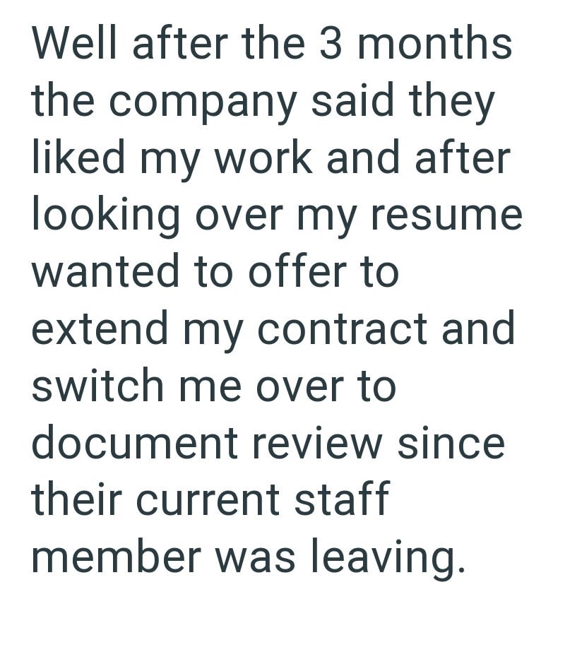 Well after the 3 months the company said they liked my work and after looking over my resume wanted to offer to extend my contract and switch me over to document review since their current staff member was leaving.