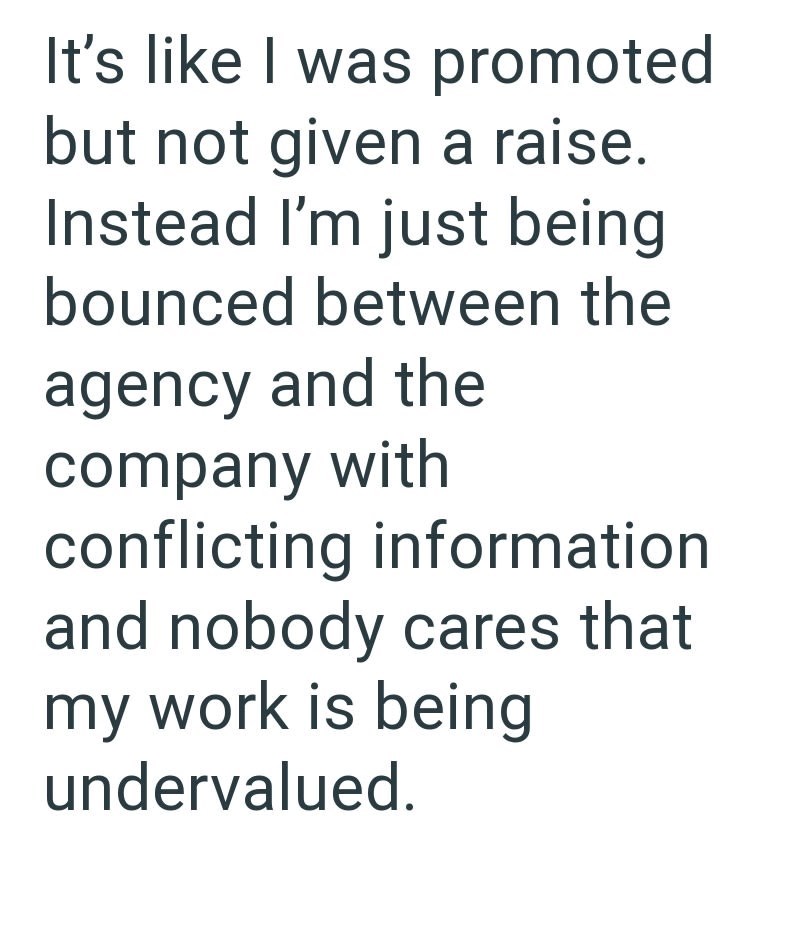 It's like I was promoted but not given a raise. Instead I'm just being bounced between the agency and the company with conflicting information and nobody cares that my work is being undervalued.