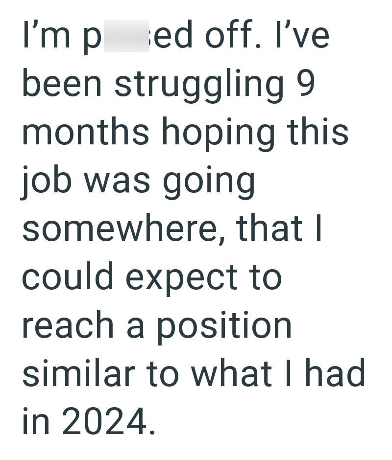 I'm ped off. I've been struggling 9 months hoping this job was going somewhere, that I could expect to reach a position similar to what I had in 2024.