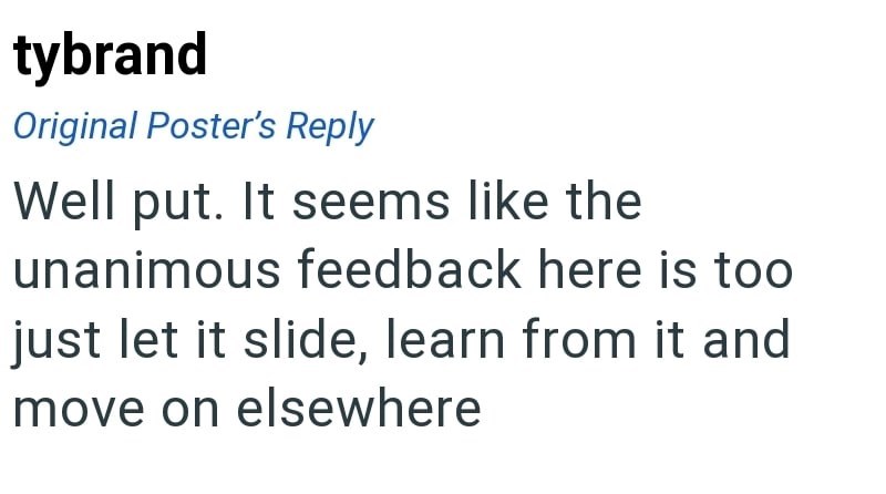 tybrand Original Poster's Reply Well put. It seems like the unanimous feedback here is too just let it slide, learn from it and move on elsewhere