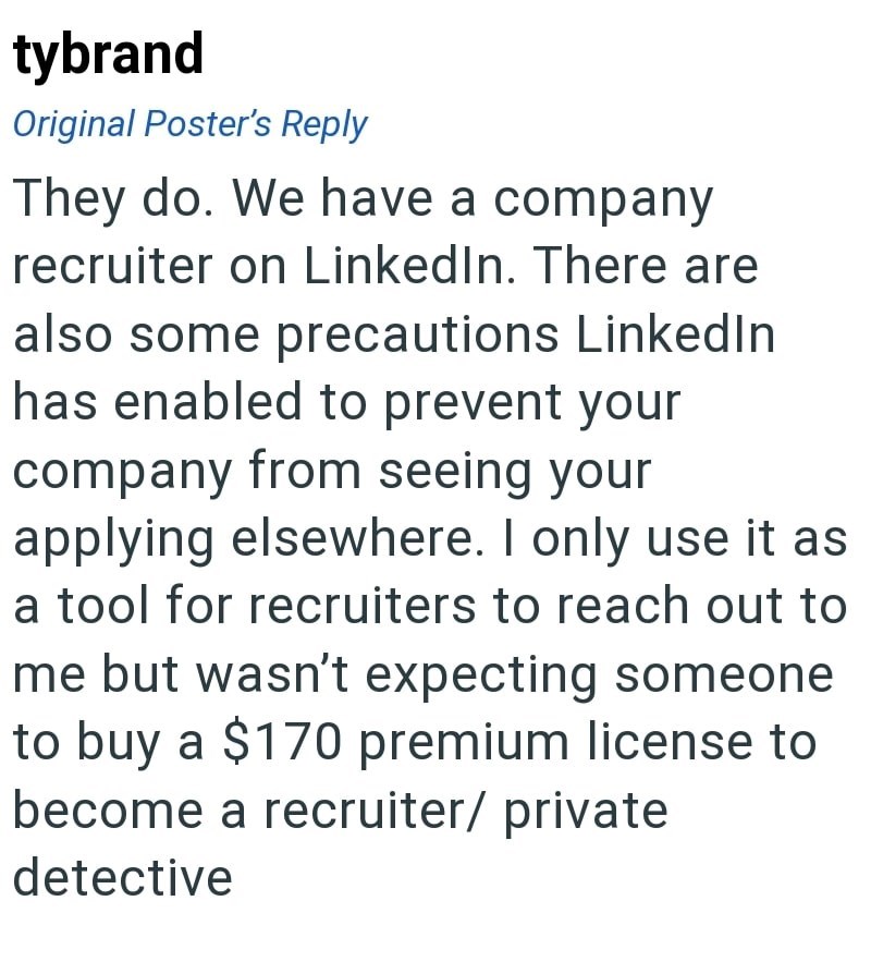 tybrand Original Poster's Reply They do. We have a company recruiter on LinkedIn. There are also some precautions LinkedIn has enabled to prevent your company from seeing your applying elsewhere. I only use it as a tool for recruiters to reach out to me but wasn't expecting someone to buy a $170 premium license to become a recruiter/ private detective