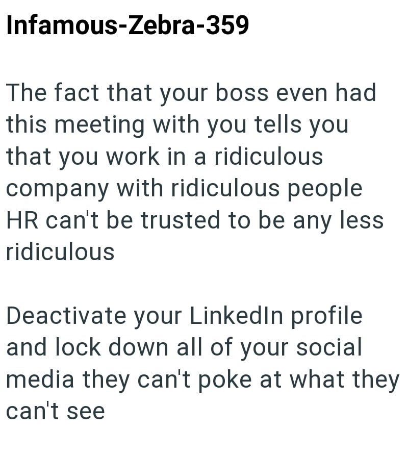 Infamous-Zebra-359 The fact that your boss even had this meeting with you tells you that you work in a ridiculous company with ridiculous people HR can't be trusted to be any less ridiculous Deactivate your LinkedIn profile and lock down all of your social media they can't poke at what they can't see