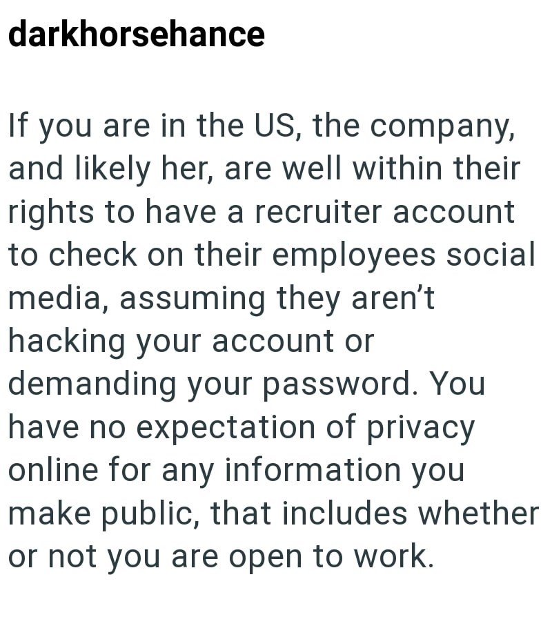 darkhorsehance If you are in the US, the company, and likely her, are well within their rights to have a recruiter account to check on their employees social media, assuming they aren't. hacking your account or demanding your password. You have no expectation of privacy online for any information you make public, that includes whether or not you are open to work.