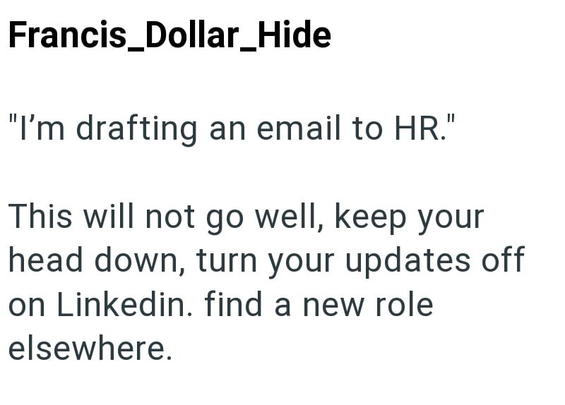 Francis_Dollar_Hide "I'm drafting an email to HR." This will not go well, keep your head down, turn your updates off on Linkedin. find a new role elsewhere.