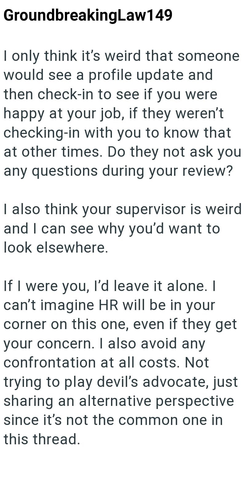 GroundbreakingLaw149 I only think it's weird that someone would see a profile update and then check-in to see if you were happy at your job, if they weren't checking-in with you to know that at other times. Do they not ask you any questions during your review? I also think your supervisor is weird and I can see why you'd want to look elsewhere. If I were you, I'd leave it alone. I can't imagine HR will be in your corner on this one, even if they get your concern. I also avoid any confrontation a