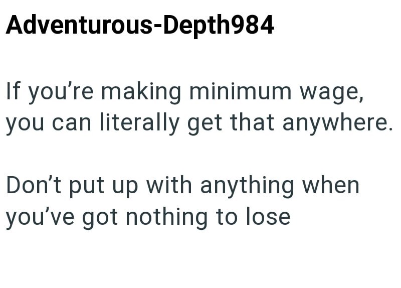 Adventurous-Depth984 If you're making minimum wage, you can literally get that anywhere. Don't put up with anything when you've got nothing to lose