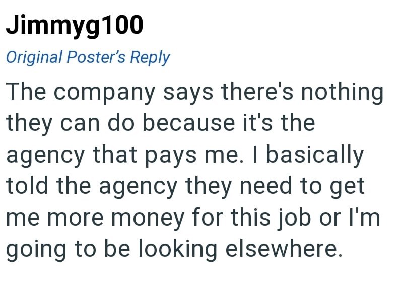 Jimmyg100 Original Poster's Reply The company says there's nothing they can do because it's the agency that pays me. I basically told the agency they need to get me more money for this job or I'm going to be looking elsewhere.