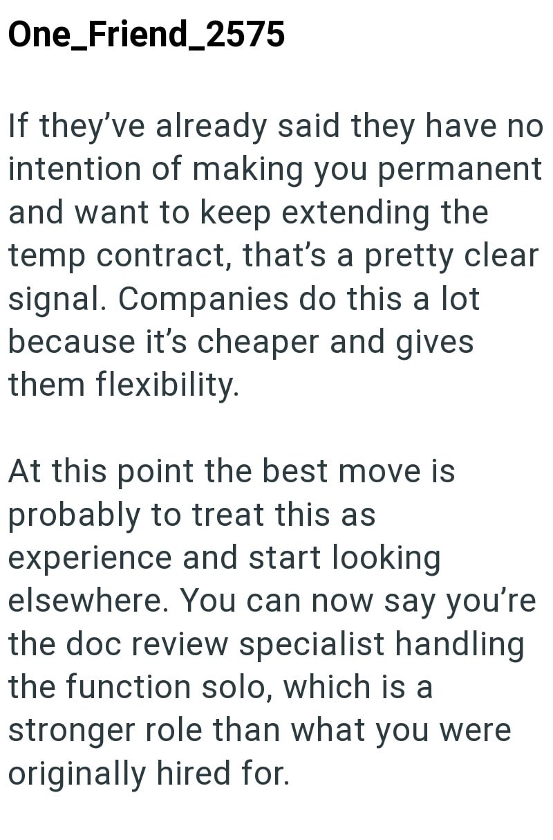 One_Friend_2575 If they've already said they have no intention of making you permanent and want to keep extending the temp contract, that's a pretty clear signal. Companies do this a lot because it's cheaper and gives them flexibility. At this point the best move is probably to treat this as experience and start looking elsewhere. You can now say you're the doc review specialist handling the function solo, which is a stronger role than what you were originally hired for.