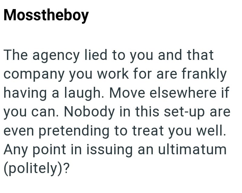 Mosstheboy The agency lied to you and that company you work for are frankly having a laugh. Move elsewhere if you can. Nobody in this set-up are even pretending to treat you well. Any point in issuing an ultimatum (politely)?