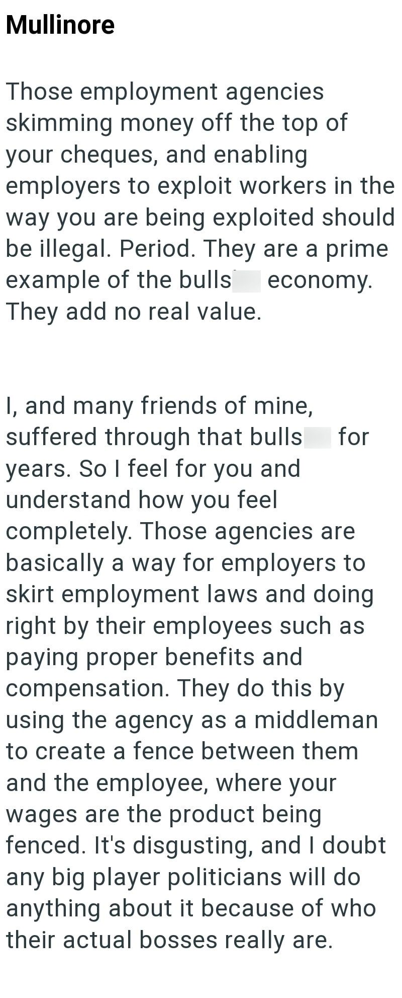 Mullinore Those employment agencies skimming money off the top of your cheques, and enabling employers to exploit workers in the way you are being exploited should be illegal. Period. They are a prime example of the bulls They add no real value. economy. for I, and many friends of mine, suffered through that bulls years. So I feel for you and understand how you feel completely. Those agencies are basically a way for employers to skirt employment laws and doing right by their employees such as pa