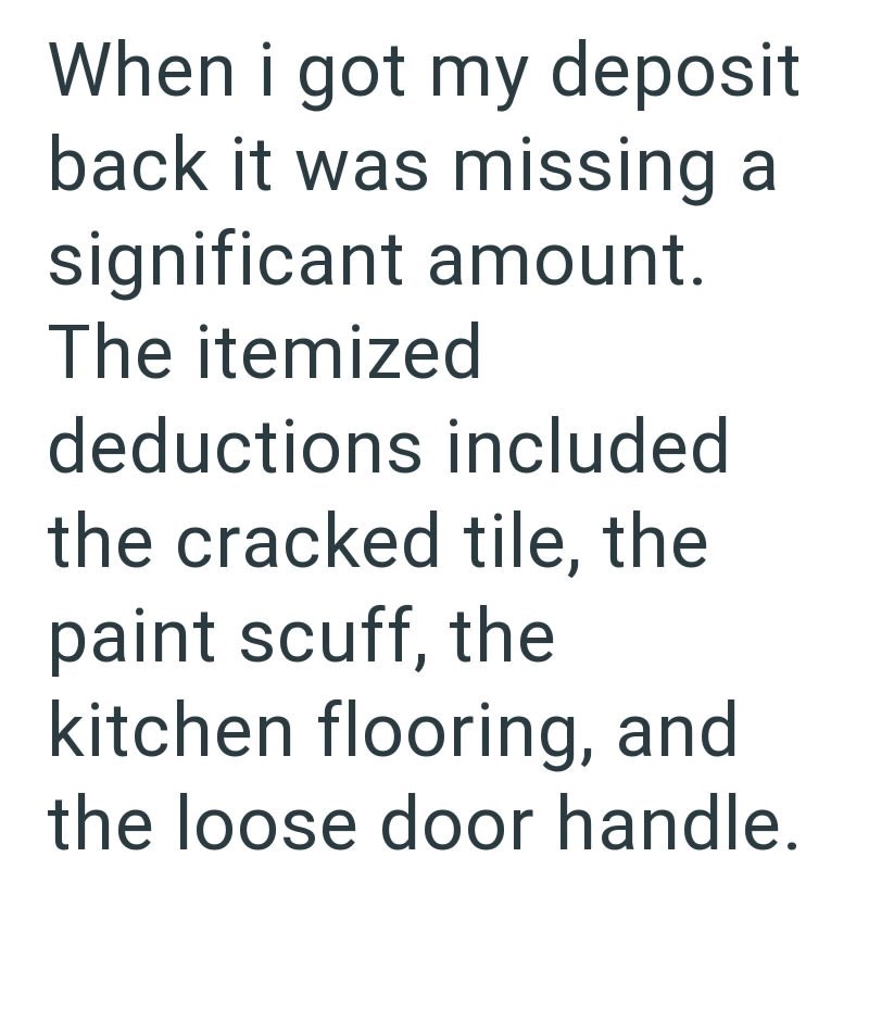 When i got my deposit back it was missing a significant amount. The itemized deductions included the cracked tile, the paint scuff, the kitchen flooring, and the loose door handle.