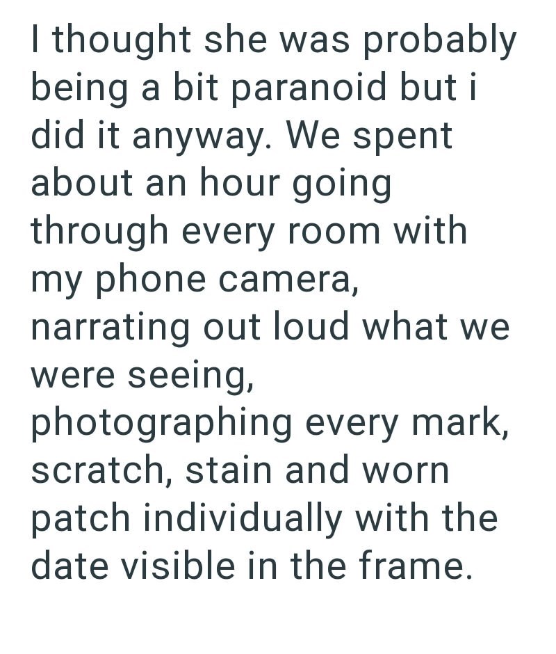I thought she was probably being a bit paranoid but i did it anyway. We spent about an hour going through every room with my phone camera, narrating out loud what we were seeing, photographing every mark, scratch, stain and worn patch individually with the date visible in the frame.