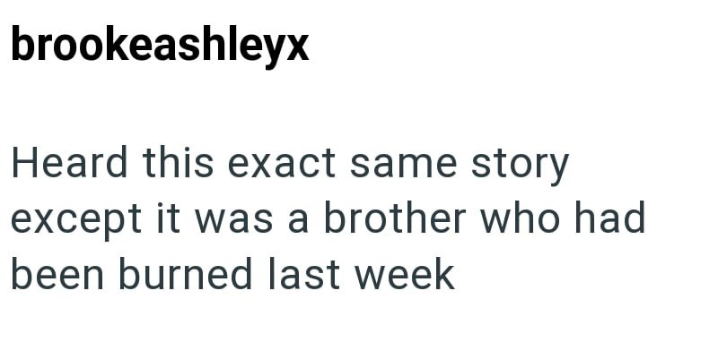 brookeashleyx Heard this exact same story except it was a brother who had been burned last week