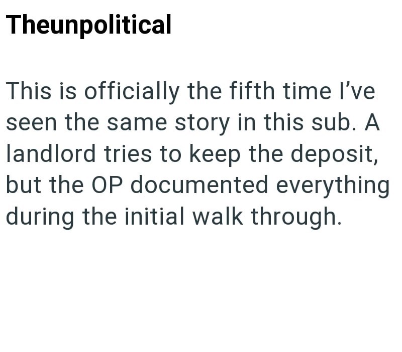 Theunpolitical This is officially the fifth time I've seen the same story in this sub. A landlord tries to keep the deposit, but the OP documented everything during the initial walk through.